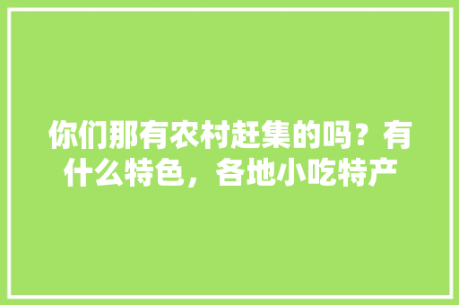 你们那有农村赶集的吗？有什么特色，各地小吃特产 你们那有农村赶集的吗？有什么特色，各地小吃特产 健康建议