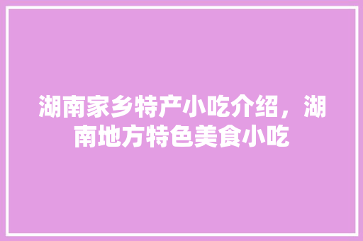 湖南家乡特产小吃介绍，湖南地方特色美食小吃 湖南家乡特产小吃介绍，湖南地方特色美食小吃 家居窍门