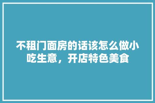 不租门面房的话该怎么做小吃生意，开店特色美食 不租门面房的话该怎么做小吃生意，开店特色美食 生活指南