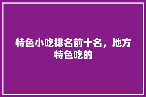 特色小吃排名前十名，地方特色吃的 特色小吃排名前十名，地方特色吃的 家居窍门