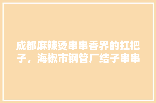 成都麻辣烫串串香界的扛把子，海椒市钢管厂结子串串，特色菜为小郡肝，你觉得呢，四川特色美食视频 成都麻辣烫串串香界的扛把子，海椒市钢管厂结子串串，特色菜为小郡肝，你觉得呢，四川特色美食视频 旅行资讯