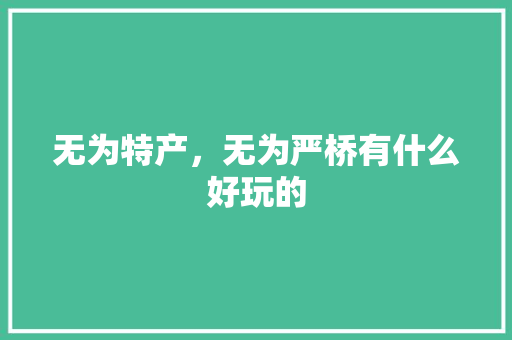 无为特产，无为严桥有什么好玩的 无为特产，无为严桥有什么好玩的 家居窍门