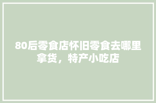 80后零食店怀旧零食去哪里拿货，特产小吃店