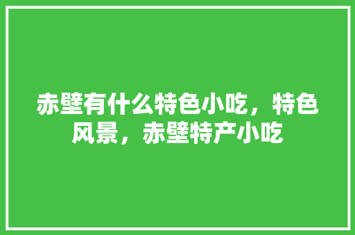 赤壁有什么特色小吃，特色风景，赤壁特产小吃 赤壁有什么特色小吃，特色风景，赤壁特产小吃 家居窍门