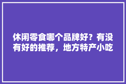 休闲零食哪个品牌好？有没有好的推荐，地方特产小吃零食 休闲零食哪个品牌好？有没有好的推荐，地方特产小吃零食 家居窍门