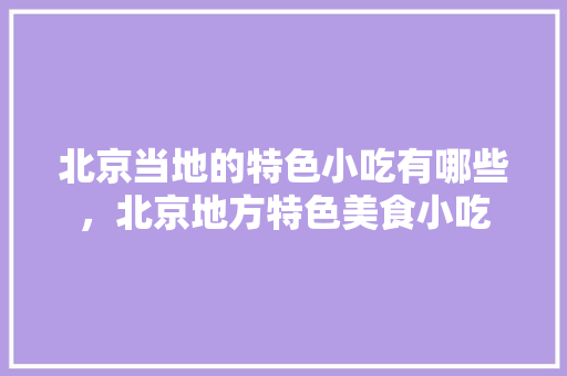 北京当地的特色小吃有哪些，北京地方特色美食小吃