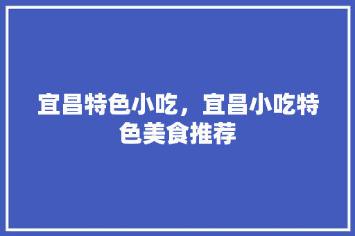 宜昌特色小吃，宜昌小吃特色美食推荐 宜昌特色小吃，宜昌小吃特色美食推荐 生活指南