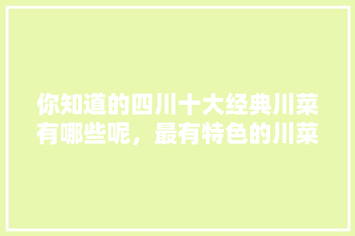 你知道的四川十大经典川菜有哪些呢，最有特色的川菜小吃50种 你知道的四川十大经典川菜有哪些呢，最有特色的川菜小吃50种 生活指南