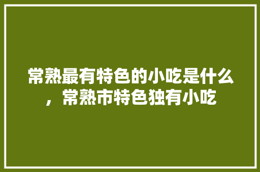 常熟最有特色的小吃是什么，常熟市特色独有小吃 常熟最有特色的小吃是什么，常熟市特色独有小吃 生活指南