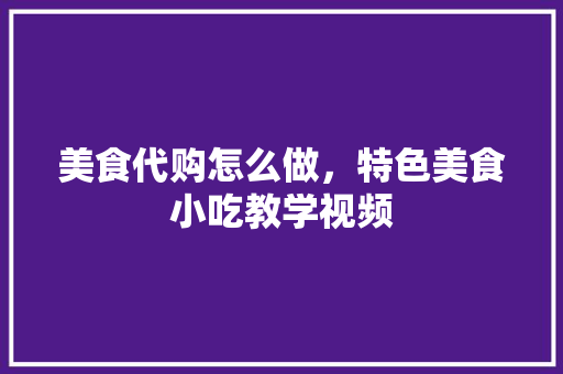 美食代购怎么做，特色美食小吃教学视频 美食代购怎么做，特色美食小吃教学视频 健康建议