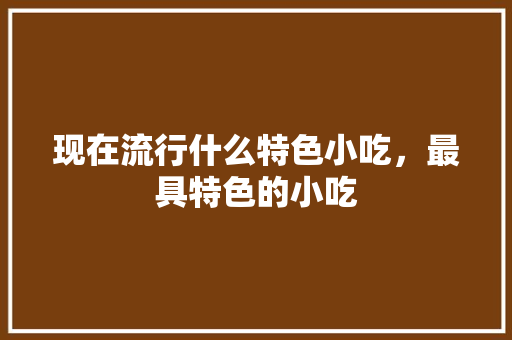 现在流行什么特色小吃，最具特色的小吃 现在流行什么特色小吃，最具特色的小吃 旅行资讯