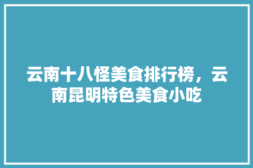 云南十八怪美食排行榜，云南昆明特色美食小吃 云南十八怪美食排行榜，云南昆明特色美食小吃 生活指南