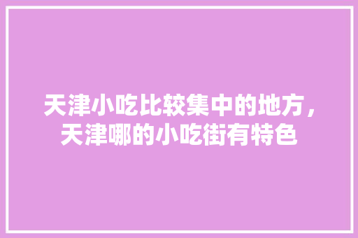 天津小吃比较集中的地方，天津哪的小吃街有特色 天津小吃比较集中的地方，天津哪的小吃街有特色 生活指南