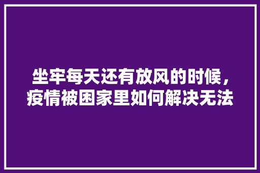 坐牢每天还有放风的时候，疫情被困家里如何解决无法自拔，监狱有什么吃的 坐牢每天还有放风的时候，疫情被困家里如何解决无法自拔，监狱有什么吃的 旅行资讯