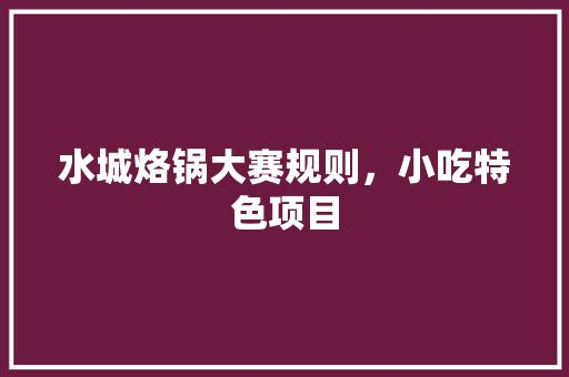 水城烙锅大赛规则，小吃特色项目 水城烙锅大赛规则，小吃特色项目 生活指南