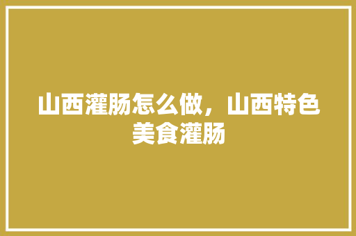 山西灌肠怎么做，山西特色美食灌肠 山西灌肠怎么做，山西特色美食灌肠 旅行资讯