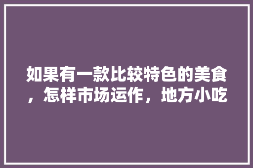 如果有一款比较特色的美食，怎样市场运作，地方小吃特产 如果有一款比较特色的美食，怎样市场运作，地方小吃特产 生活指南