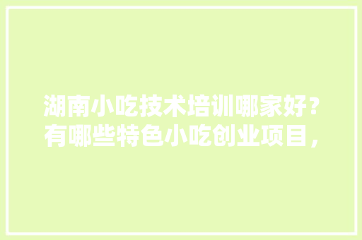 湖南小吃技术培训哪家好？有哪些特色小吃创业项目，特色培训美食 湖南小吃技术培训哪家好？有哪些特色小吃创业项目，特色培训美食 生活指南