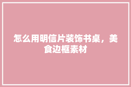 怎么用明信片装饰书桌，美食边框素材 怎么用明信片装饰书桌，美食边框素材 生活指南