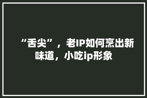 “舌尖”，老IP如何烹出新味道，小吃ip形象 “舌尖”，老IP如何烹出新味道，小吃ip形象 旅行资讯