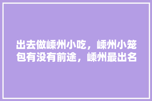 出去做嵊州小吃，嵊州小笼包有没有前途，嵊州最出名的小笼包 出去做嵊州小吃，嵊州小笼包有没有前途，嵊州最出名的小笼包 旅行资讯