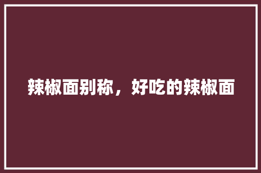 辣椒面别称，好吃的辣椒面 辣椒面别称，好吃的辣椒面 家居窍门