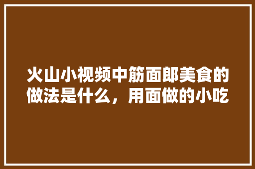 火山小视频中筋面郎美食的做法是什么，用面做的小吃有哪些? 火山小视频中筋面郎美食的做法是什么，用面做的小吃有哪些? 家居窍门