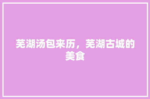芜湖汤包来历，芜湖古城的美食 芜湖汤包来历，芜湖古城的美食 美食推荐