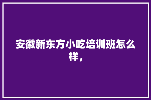 安徽新东方小吃培训班怎么样， 安徽新东方小吃培训班怎么样， 家居窍门