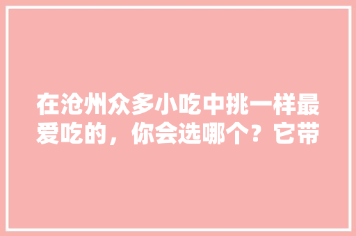 在沧州众多小吃中挑一样最爱吃的，你会选哪个？它带给你的回忆是什么，黄骅特色美食小吃 在沧州众多小吃中挑一样最爱吃的，你会选哪个？它带给你的回忆是什么，黄骅特色美食小吃 生活指南
