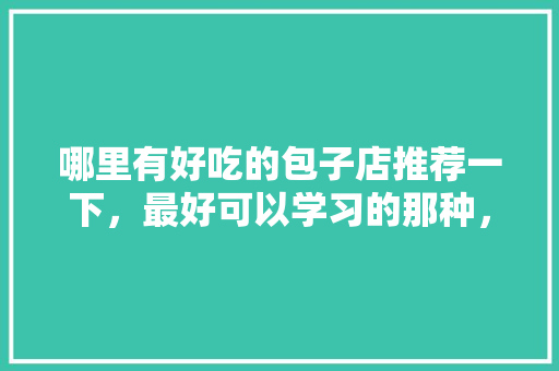哪里有好吃的包子店推荐一下，最好可以学习的那种，江阴特色早餐有哪些东西 哪里有好吃的包子店推荐一下，最好可以学习的那种，江阴特色早餐有哪些东西 家居窍门