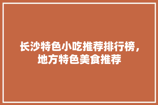 长沙特色小吃推荐排行榜，地方特色美食推荐 长沙特色小吃推荐排行榜，地方特色美食推荐 生活指南