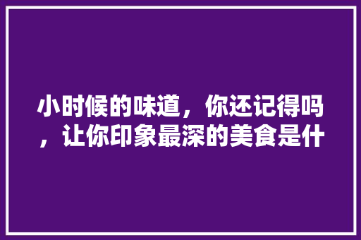 小时候的味道，你还记得吗，让你印象最深的美食是什么，童年 味道 小时候的味道，你还记得吗，让你印象最深的美食是什么，童年 味道 家居窍门