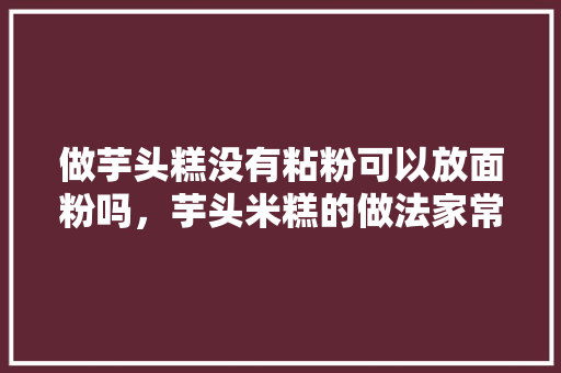 做芋头糕没有粘粉可以放面粉吗，芋头米糕的做法家常做法 做芋头糕没有粘粉可以放面粉吗，芋头米糕的做法家常做法 健康建议
