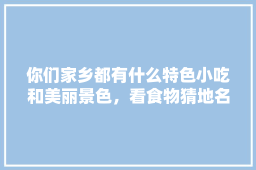 你们家乡都有什么特色小吃和美丽景色，看食物猜地名 你们家乡都有什么特色小吃和美丽景色，看食物猜地名 生活指南