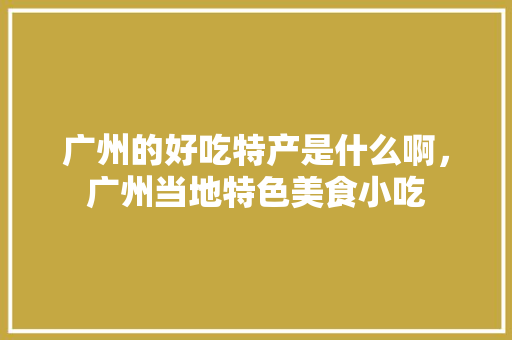 广州的好吃特产是什么啊，广州当地特色美食小吃 广州的好吃特产是什么啊，广州当地特色美食小吃 健康建议