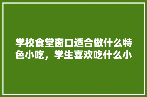学校食堂窗口适合做什么特色小吃，学生喜欢吃什么小吃，食堂特色风味小吃有哪些 学校食堂窗口适合做什么特色小吃，学生喜欢吃什么小吃，食堂特色风味小吃有哪些 生活指南