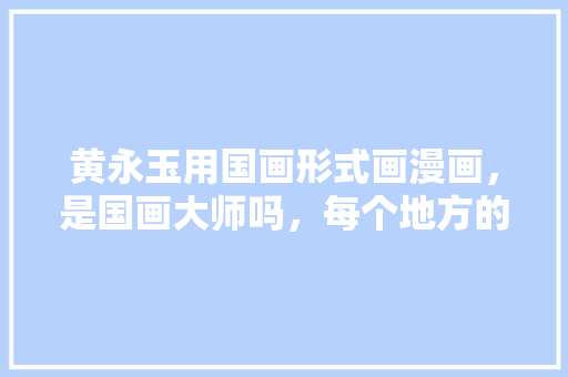 黄永玉用国画形式画漫画，是国画大师吗，每个地方的特色美食 黄永玉用国画形式画漫画，是国画大师吗，每个地方的特色美食 旅行资讯