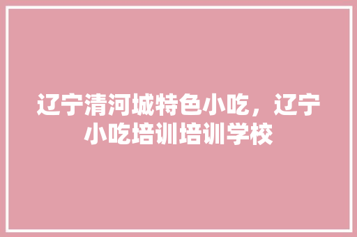 辽宁清河城特色小吃，辽宁小吃培训培训学校 辽宁清河城特色小吃，辽宁小吃培训培训学校 生活指南