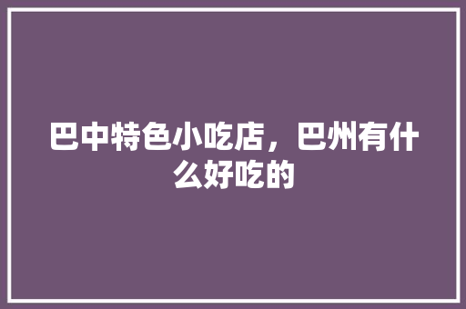 巴中特色小吃店，巴州有什么好吃的 巴中特色小吃店，巴州有什么好吃的 健康建议