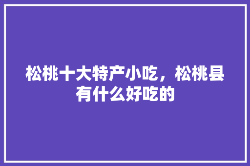 松桃十大特产小吃，松桃县有什么好吃的 松桃十大特产小吃，松桃县有什么好吃的 家居窍门