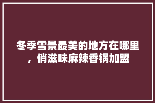 冬季雪景最美的地方在哪里，俏滋味麻辣香锅加盟 冬季雪景最美的地方在哪里，俏滋味麻辣香锅加盟 健康建议