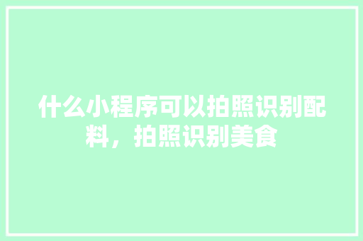 什么小程序可以拍照识别配料，拍照识别美食 什么小程序可以拍照识别配料，拍照识别美食 健康建议