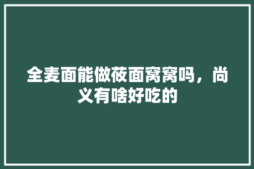 全麦面能做莜面窝窝吗，尚义有啥好吃的 全麦面能做莜面窝窝吗，尚义有啥好吃的 美食推荐
