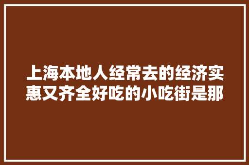 上海本地人经常去的经济实惠又齐全好吃的小吃街是那个，各地最具特色的小吃 上海本地人经常去的经济实惠又齐全好吃的小吃街是那个，各地最具特色的小吃 旅行资讯