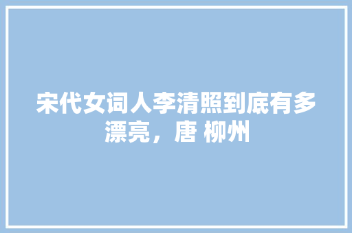 宋代女词人李清照到底有多漂亮，唐 柳州 宋代女词人李清照到底有多漂亮，唐 柳州 健康建议