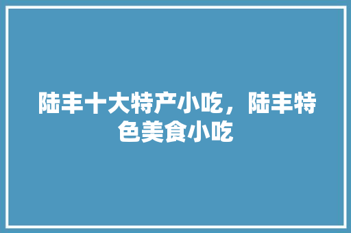 陆丰十大特产小吃，陆丰特色美食小吃 陆丰十大特产小吃，陆丰特色美食小吃 家居窍门