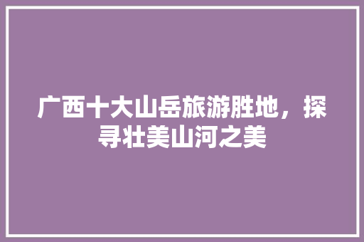 广西十大山岳旅游胜地，探寻壮美山河之美