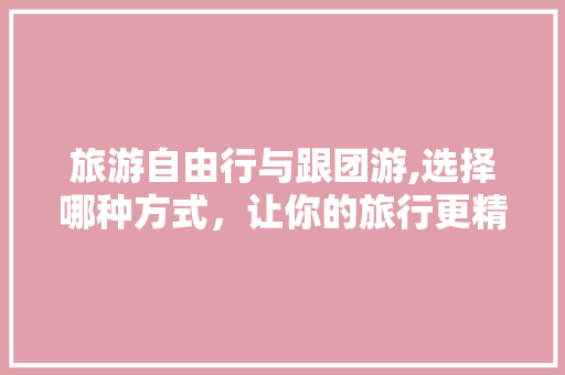 旅游自由行与跟团游,选择哪种方式，让你的旅行更精彩