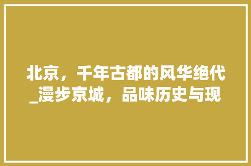 北京，千年古都的风华绝代_漫步京城，品味历史与现代的交响 旅行资讯